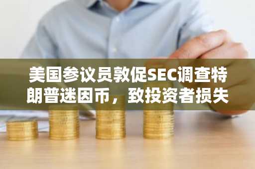 美国参议员敦促SEC调查特朗普迷因币，致投资者损失数十亿美元