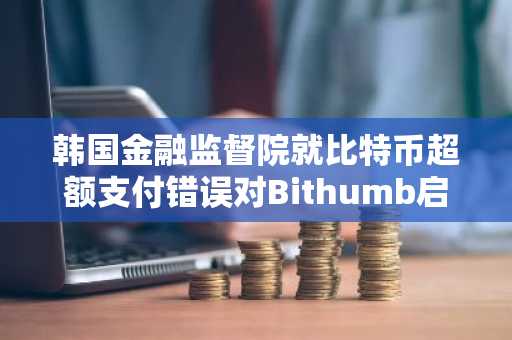 韩国金融监督院就比特币超额支付错误对Bithumb启动制裁程序