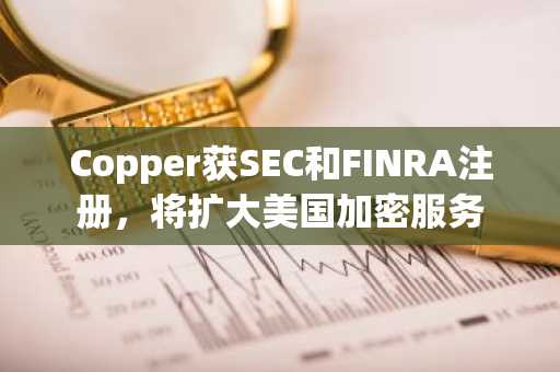 Copper获SEC和FINRA注册，将扩大美国加密服务