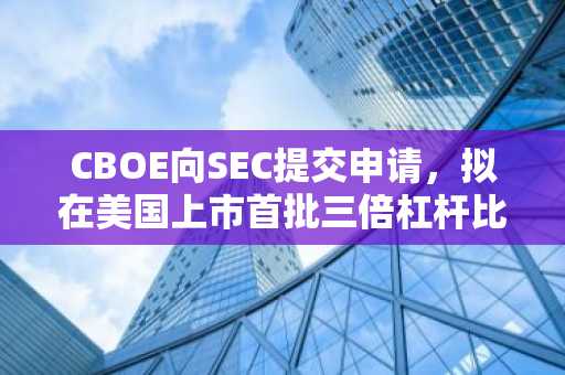 CBOE向SEC提交申请，拟在美国上市首批三倍杠杆比特币和以太坊ETF