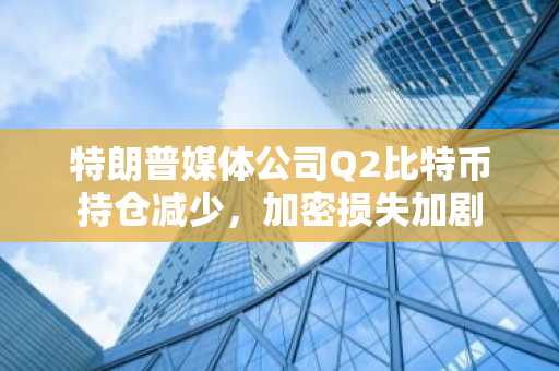 特朗普媒体公司Q2比特币持仓减少，加密损失加剧