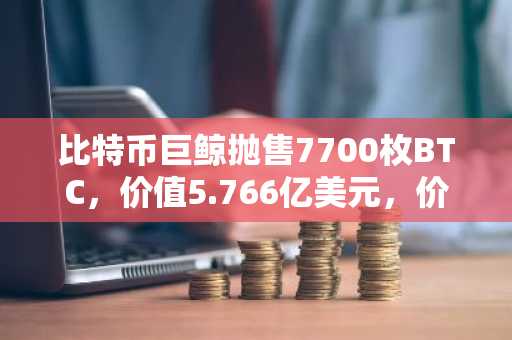 比特币巨鲸抛售7700枚BTC,价值5.766亿美元,价格逼近8万美元