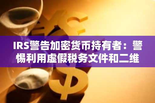 IRS警告加密货币持有者：警惕利用虚假税务文件和二维码的复杂钓鱼骗局