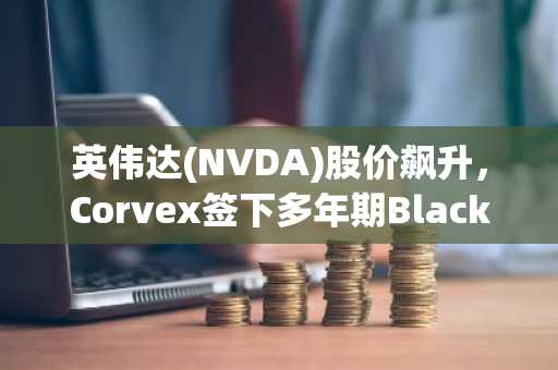 英伟达(NVDA)股价飙升,Corvex签下多年期Blackwell GPU订单