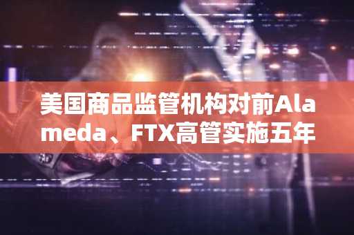 美国商品监管机构对前Alameda、FTX高管实施五年交易禁令