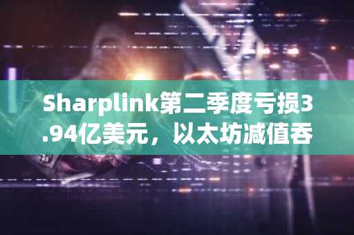 Sharplink第二季度亏损3.94亿美元，以太坊减值吞噬收入
