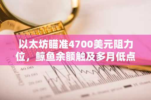 以太坊瞄准4700美元阻力位,鲸鱼余额触及多月低点