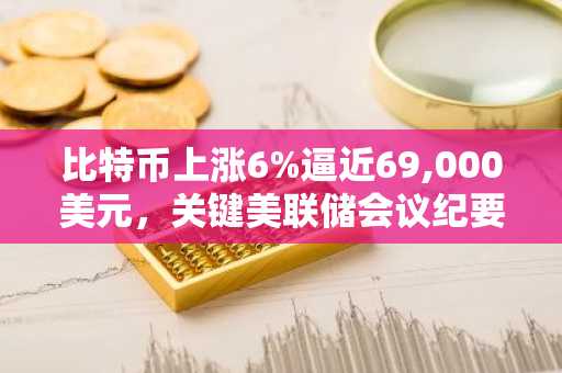 比特币上涨6%逼近69,000美元，关键美联储会议纪要发布在即