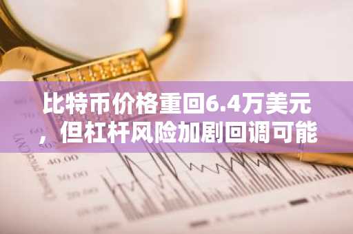 比特币价格重回6.4万美元，但杠杆风险加剧回调可能