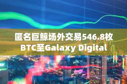匿名巨鲸场外交易546.8枚BTC至Galaxy Digital