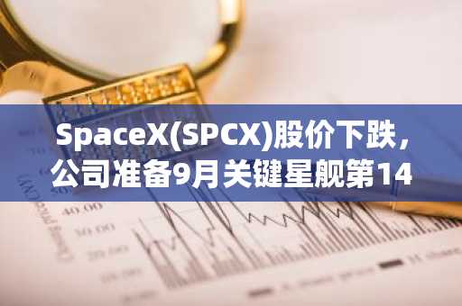 SpaceX(SPCX)股价下跌,公司准备9月关键星舰第14次测试