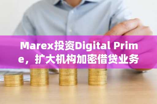 Marex投资Digital Prime,扩大机构加密借贷业务
