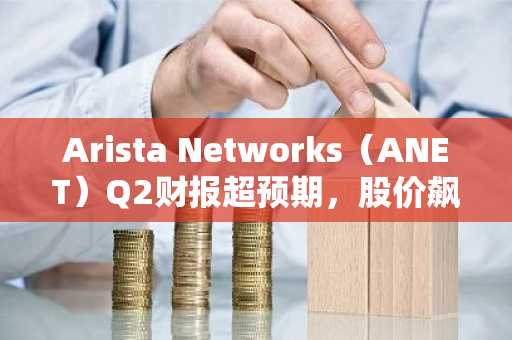 Arista Networks(ANET)Q2财报超预期,股价飙升,Cramer盛赞表现