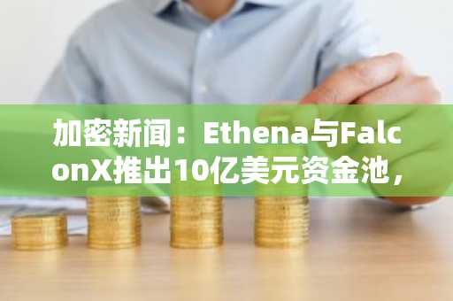 加密新闻：Ethena与FalconX推出10亿美元资金池，助力提升USDe收益