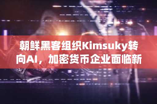 朝鲜黑客组织Kimsuky转向AI,加密货币企业面临新威胁