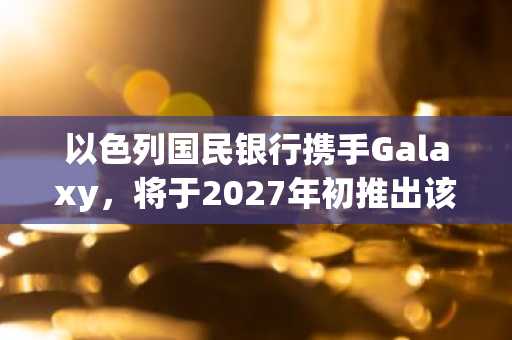 以色列国民银行携手Galaxy，将于2027年初推出该国首个银行加密货币交易服务