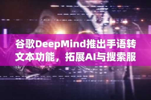 谷歌DeepMind推出手语转文本功能,拓展AI与搜索服务