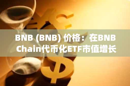 BNB (BNB) 价格：在BNB Chain代币化ETF市值增长之际，交易价格接近600美元