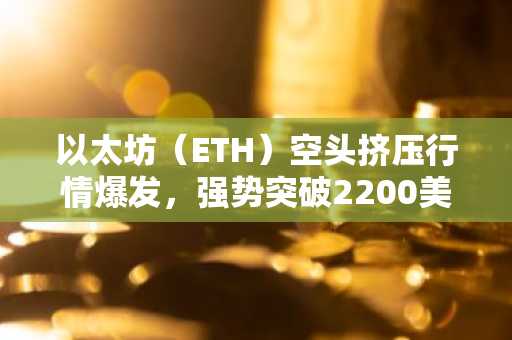 以太坊（ETH）空头挤压行情爆发，强势突破2200美元关口