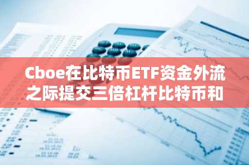 Cboe在比特币ETF资金外流之际提交三倍杠杆比特币和以太坊ETF申请