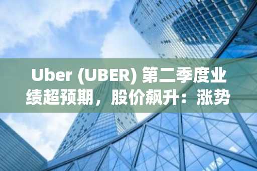 Uber (UBER) 第二季度业绩超预期,股价飙升:涨势能否持续?