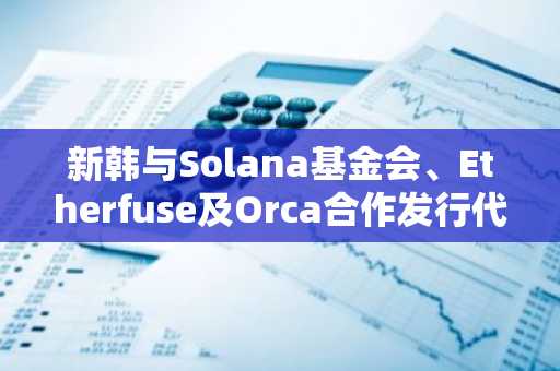新韩与Solana基金会、Etherfuse及Orca合作发行代币化基金