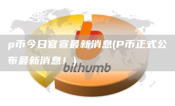 p币今日官宣最新消息 - P币正式公布最新消息!