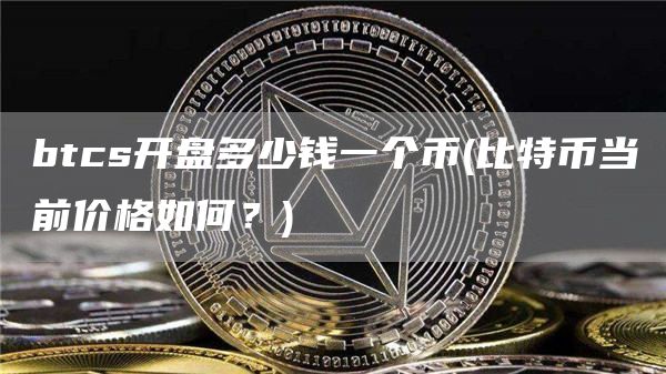 btcs开盘多少钱一个币 - 比特币当前价格如何?