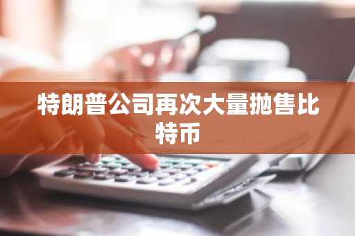 特朗普公司再次大量抛售比特币