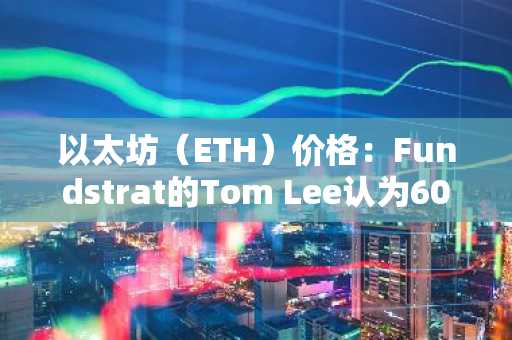 以太坊（ETH）价格：Fundstrat的Tom Lee认为6000美元是保守目标