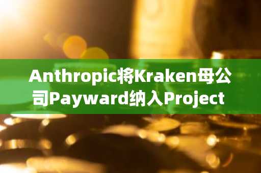 Anthropic将Kraken母公司Payward纳入Project Glasswing AI安全计划