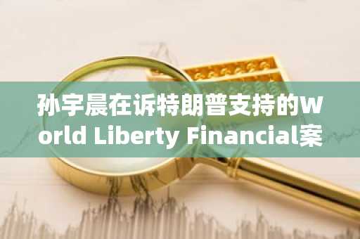 孙宇晨在诉特朗普支持的World Liberty Financial案中部分胜诉