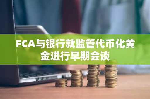 FCA与银行就监管代币化黄金进行早期会谈