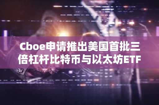 Cboe申请推出美国首批三倍杠杆比特币与以太坊ETF