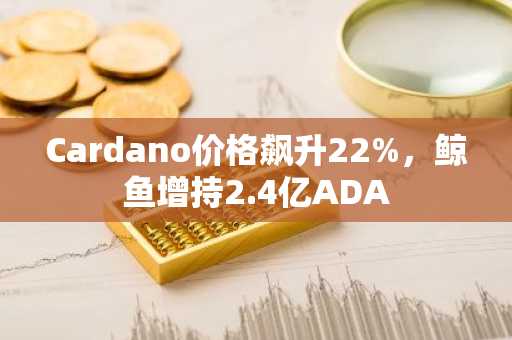 Cardano价格飙升22%,鲸鱼增持2.4亿ADA