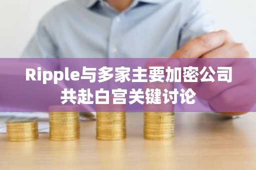 Ripple与多家主要加密公司共赴白宫关键讨论