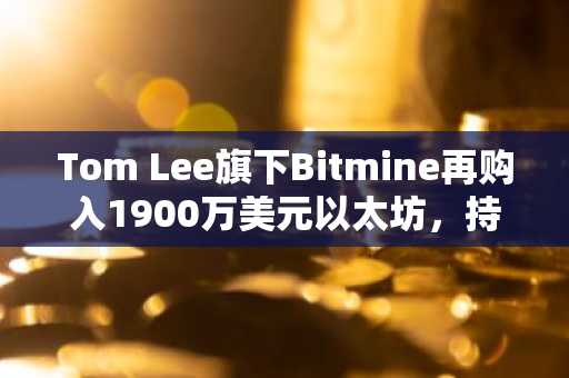 Tom Lee旗下Bitmine再购入1900万美元以太坊,持仓逼近总供应量5%