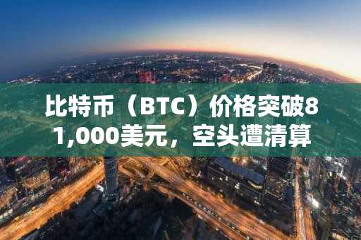 比特币（BTC）价格突破81,000美元，空头遭清算