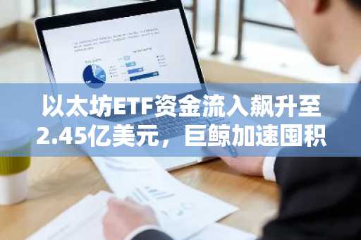 以太坊ETF资金流入飙升至2.45亿美元，巨鲸加速囤积