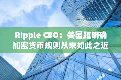 Ripple CEO:美国距明确加密货币规则从未如此之近