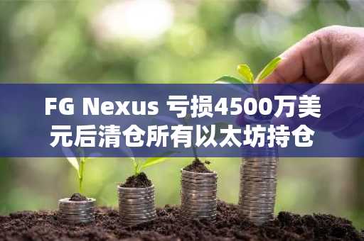 FG Nexus 亏损4500万美元后清仓所有以太坊持仓