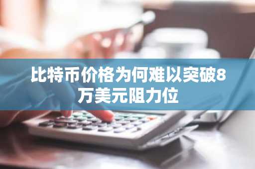比特币价格为何难以突破8万美元阻力位