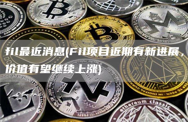 fil最近消息 - Fil项目近期有新进展,价值有望继续上涨