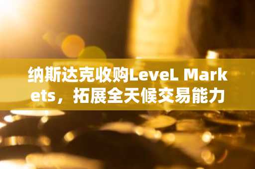 纳斯达克收购LeveL Markets,拓展全天候交易能力