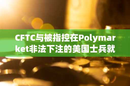 CFTC与被指控在Polymarket非法下注的美国士兵就预测市场解读展开争论