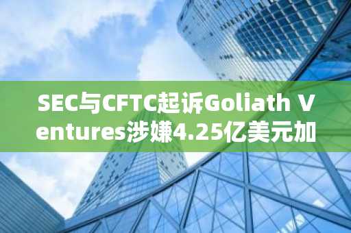 SEC与CFTC起诉Goliath Ventures涉嫌4.25亿美元加密货币欺诈,全球市场持续扩张