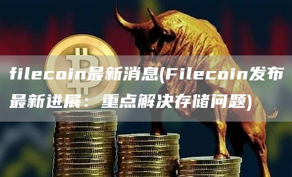 filecoin最新消息 - Filecoin发布最新进展:重点解决存储问题