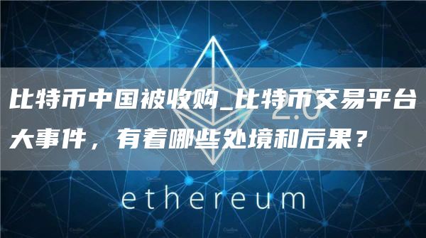 比特币中国被收购_比特币交易平台大事件,有着哪些处境和后果?