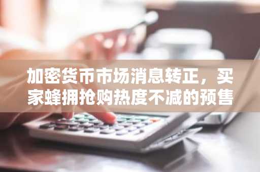 加密货币市场消息转正,买家蜂拥抢购热度不减的预售