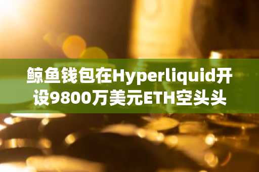 鲸鱼钱包在Hyperliquid开设9800万美元ETH空头头寸，押注价格下跌